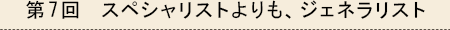 第7回　スペシャリストよりも、ジェネラリスト