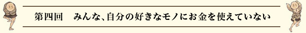 第四回 みんな、自分の好きなモノにお金を使えていない