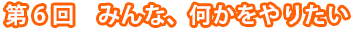 第6回　みんな、何かをやりたい