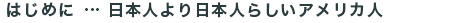 はじめに　日本人より日本人らしいアメリカ人