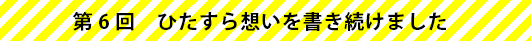 第6回　ひたすら想いを書き続けました